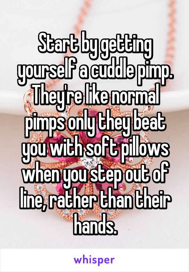 Start by getting yourself a cuddle pimp.
They're like normal pimps only they beat you with soft pillows when you step out of line, rather than their hands.