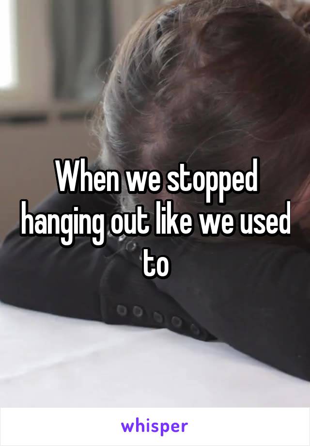 When we stopped hanging out like we used to