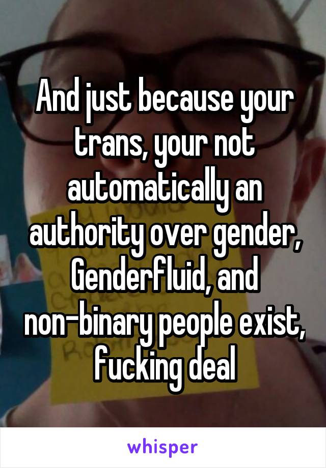 And just because your trans, your not automatically an authority over gender, Genderfluid, and non-binary people exist, fucking deal