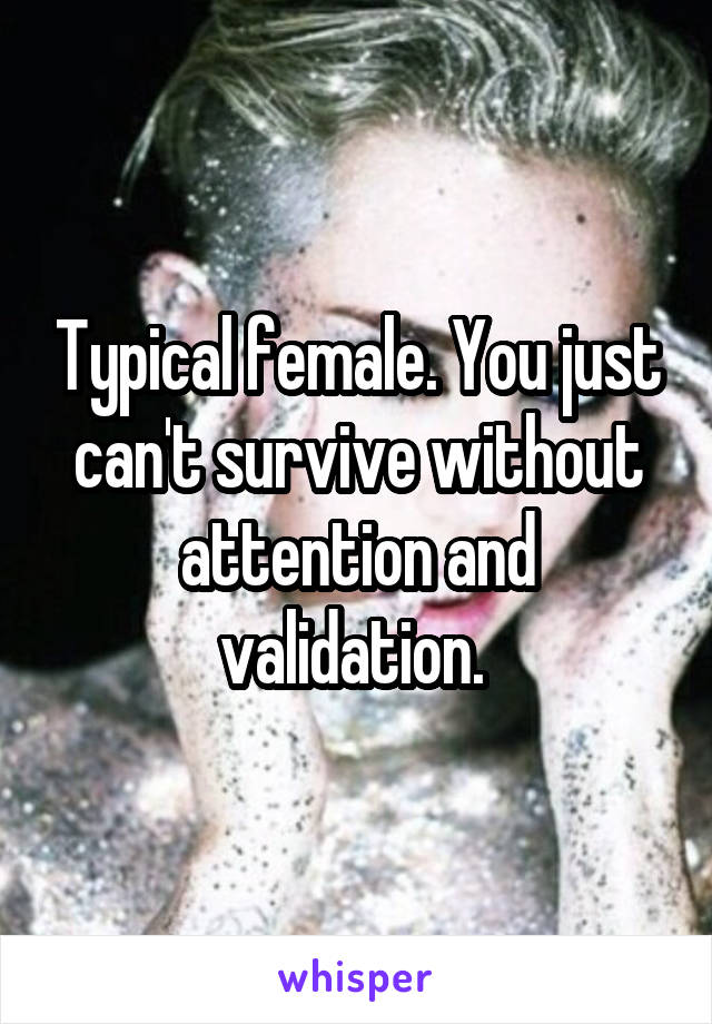 Typical female. You just can't survive without attention and validation. 