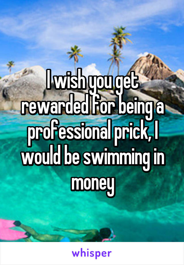 I wish you get rewarded for being a professional prick, I would be swimming in money