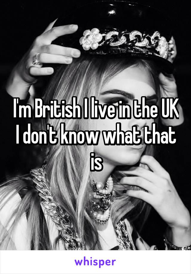 I'm British I live in the UK I don't know what that is