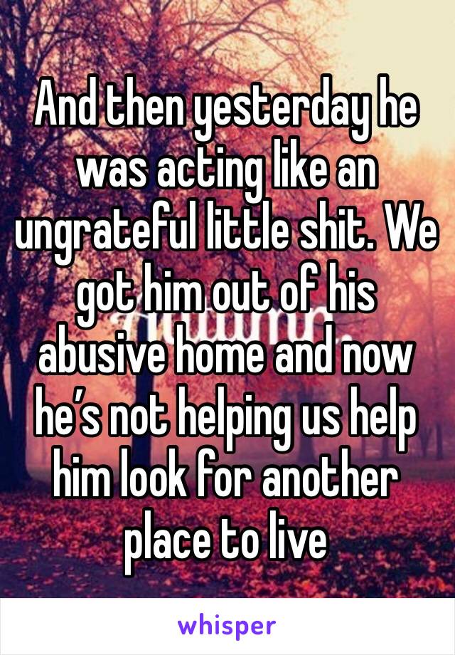And then yesterday he was acting like an ungrateful little shit. We got him out of his abusive home and now he’s not helping us help him look for another place to live