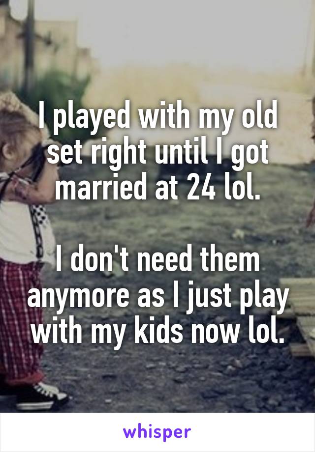 I played with my old set right until I got married at 24 lol.

I don't need them anymore as I just play with my kids now lol.