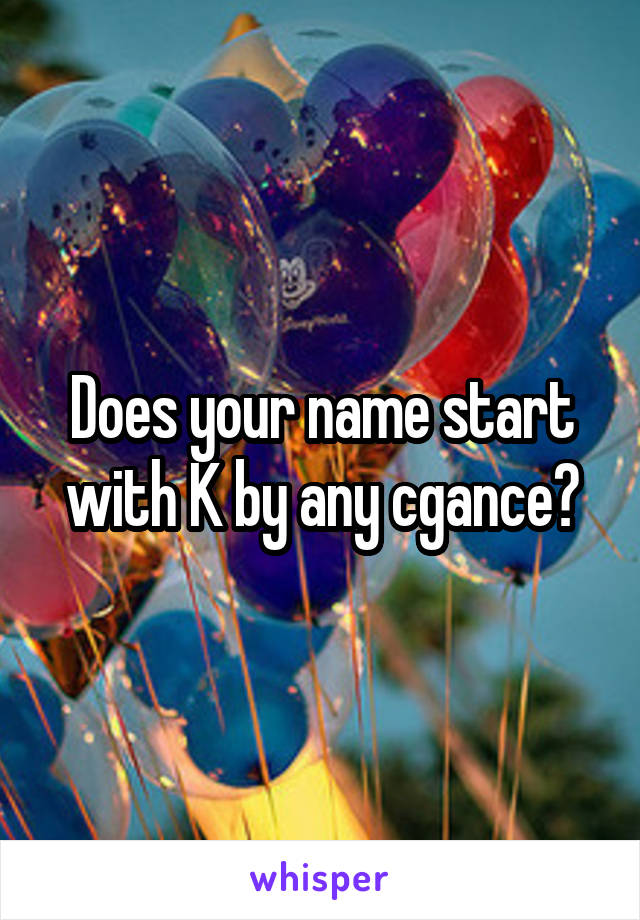 Does your name start with K by any cgance?