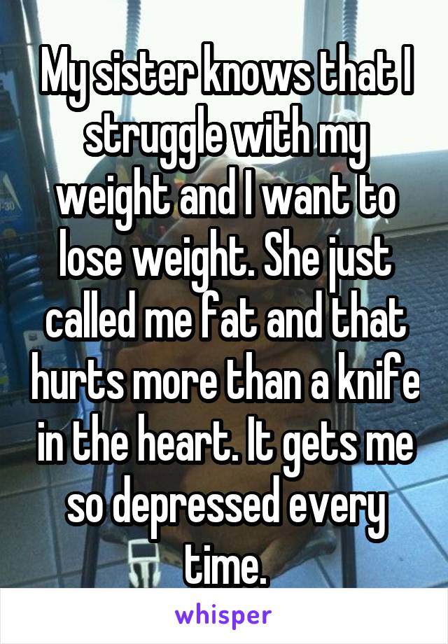 My sister knows that I struggle with my weight and I want to lose weight. She just called me fat and that hurts more than a knife in the heart. It gets me so depressed every time.
