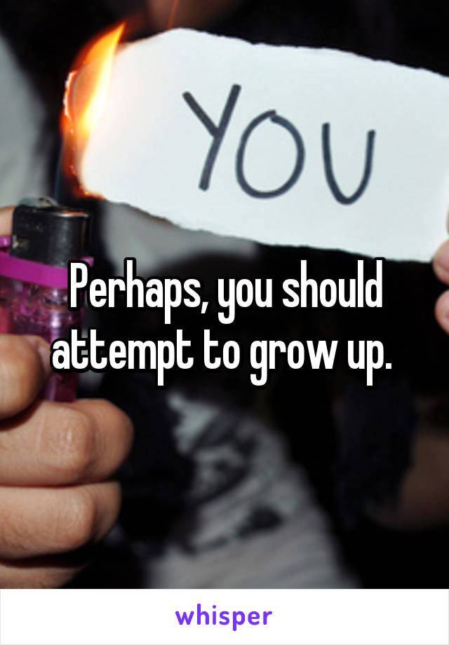 Perhaps, you should attempt to grow up. 