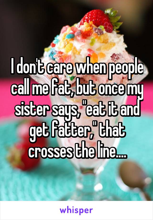 I don't care when people call me fat, but once my sister says, "eat it and get fatter," that crosses the line....