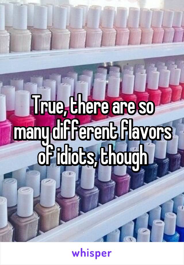 True, there are so many different flavors of idiots, though