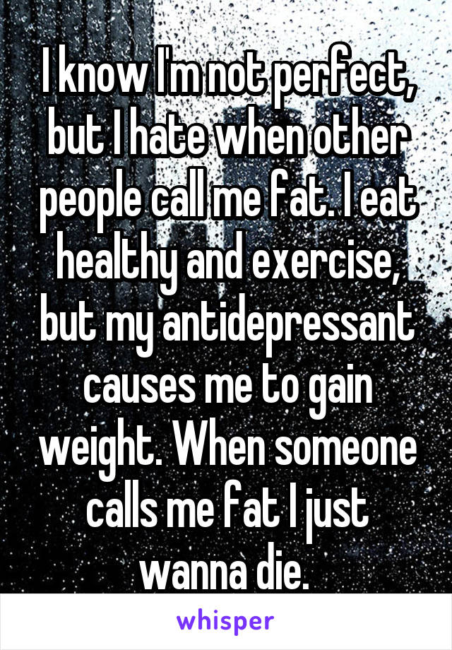 I know I'm not perfect, but I hate when other people call me fat. I eat healthy and exercise, but my antidepressant causes me to gain weight. When someone calls me fat I just wanna die. 