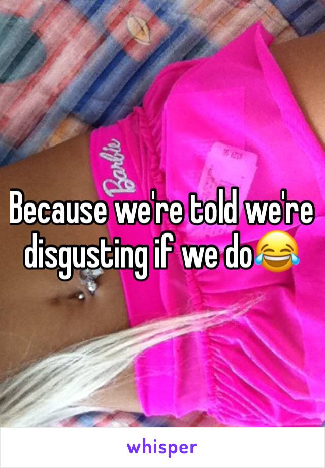 Because we're told we're disgusting if we do😂