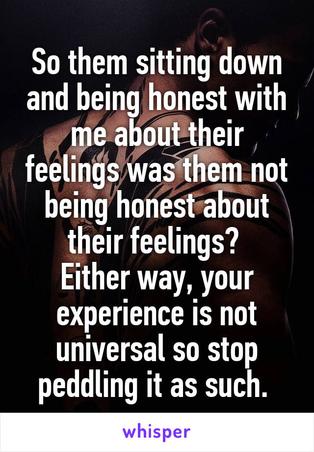 So them sitting down and being honest with me about their feelings was them not being honest about their feelings? 
Either way, your experience is not universal so stop peddling it as such. 