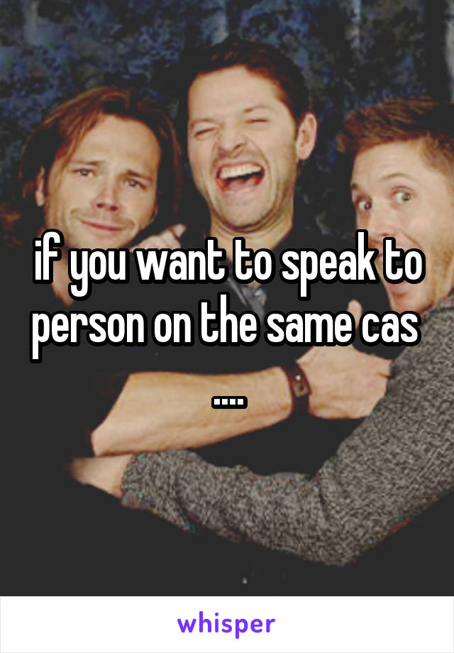 if you want to speak to person on the same cas  ....