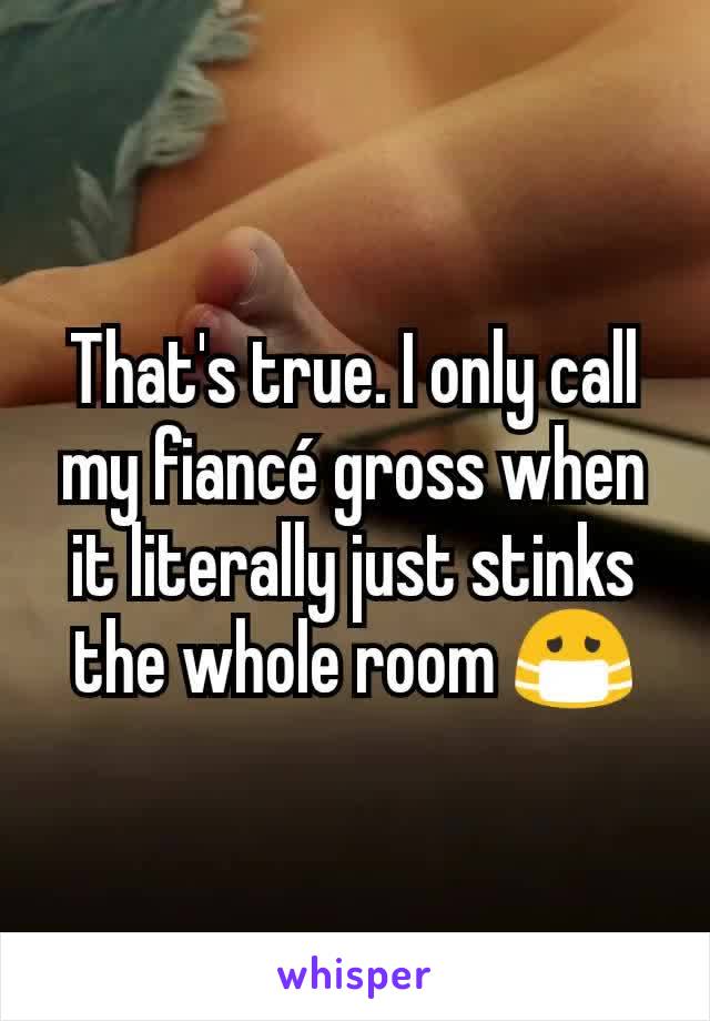 That's true. I only call my fiancé gross when it literally just stinks the whole room 😷