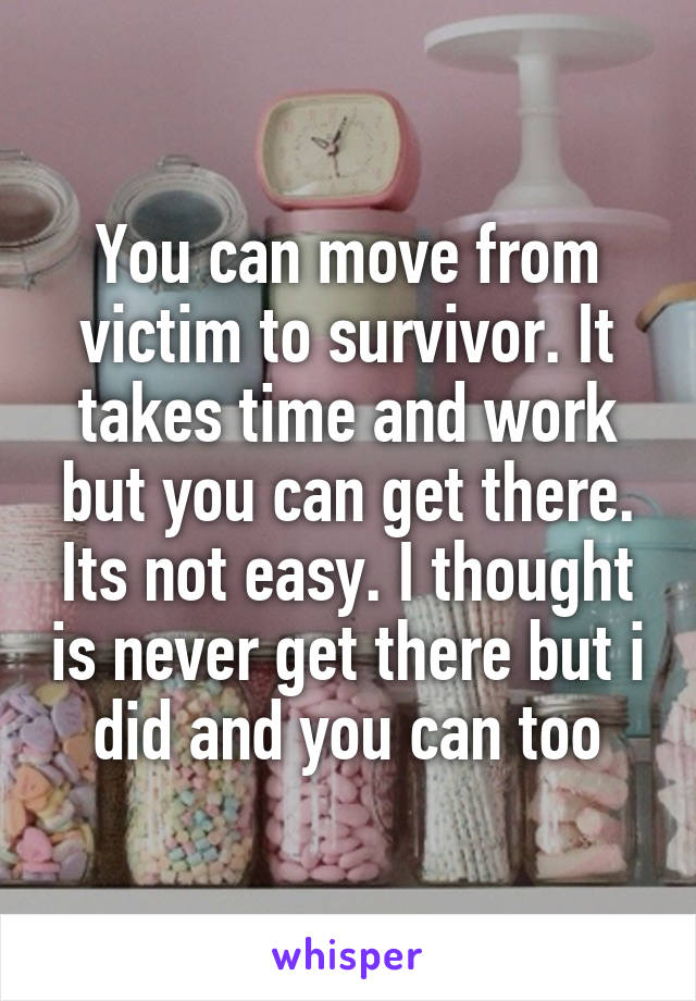 You can move from victim to survivor. It takes time and work but you can get there. Its not easy. I thought is never get there but i did and you can too