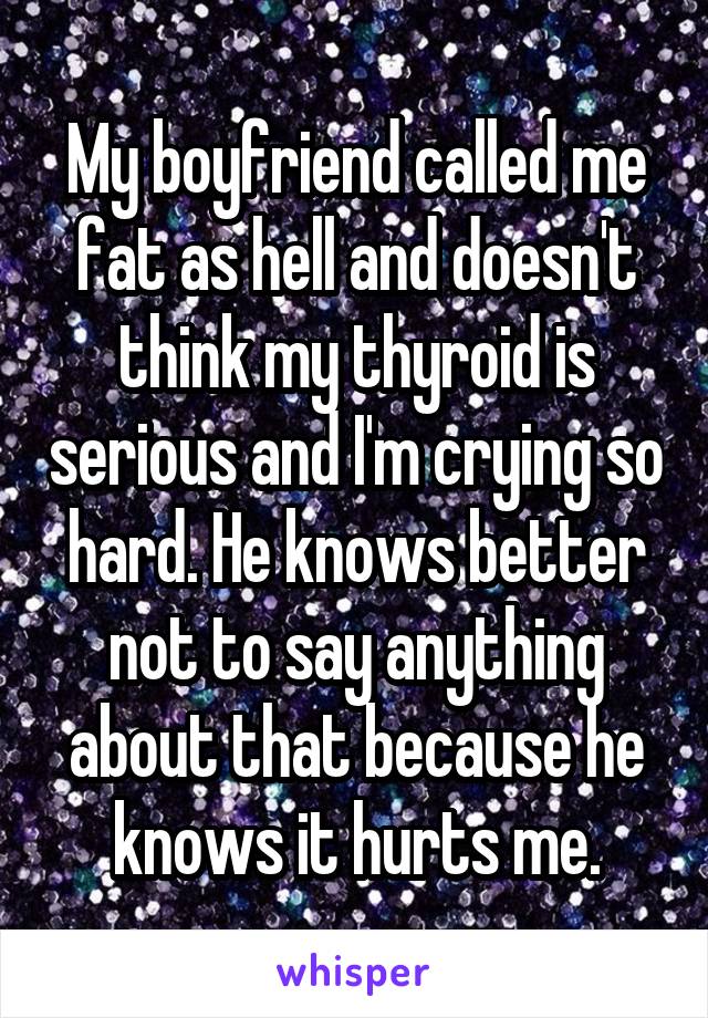 My boyfriend called me fat as hell and doesn't think my thyroid is serious and I'm crying so hard. He knows better not to say anything about that because he knows it hurts me.