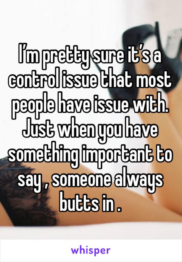 I’m pretty sure it’s a control issue that most people have issue with.
Just when you have something important to say , someone always butts in . 