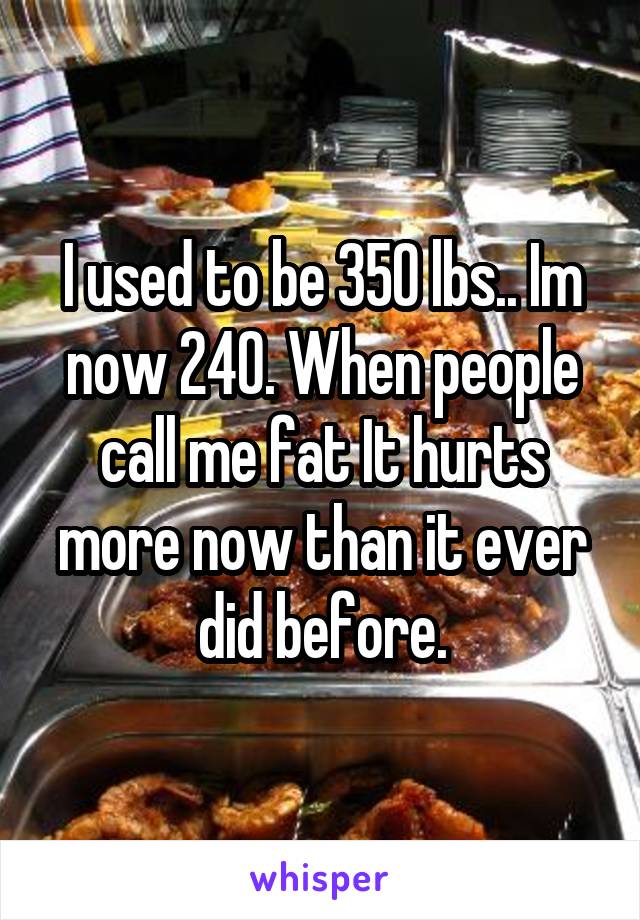 I used to be 350 lbs.. Im now 240. When people call me fat It hurts more now than it ever did before.