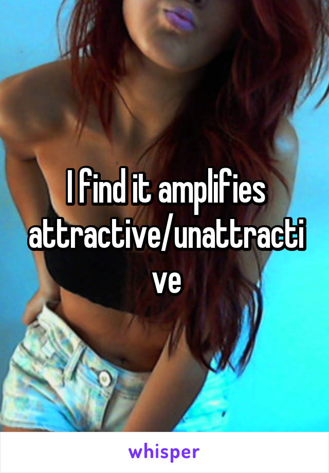 I find it amplifies attractive/unattractive