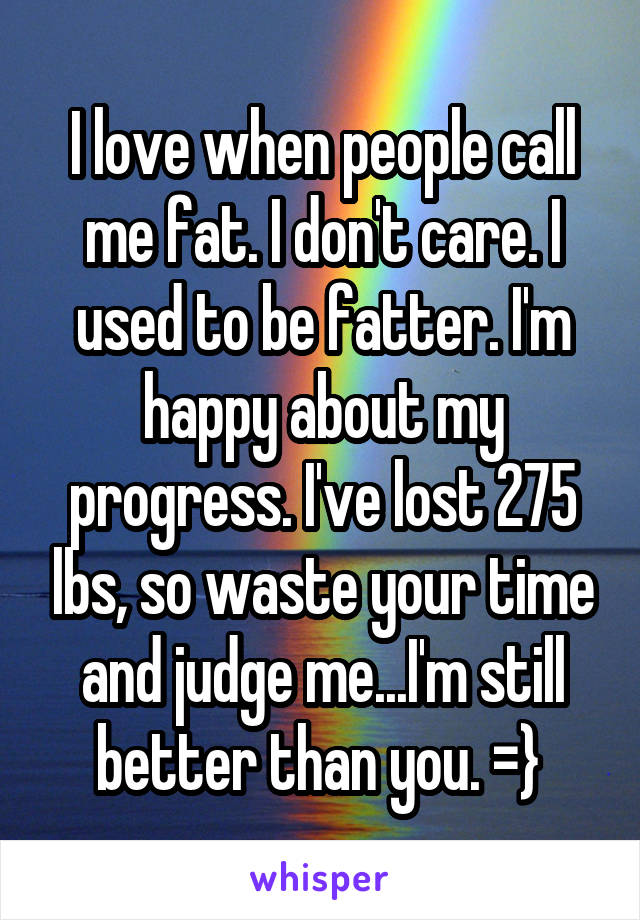 I love when people call me fat. I don't care. I used to be fatter. I'm happy about my progress. I've lost 275 lbs, so waste your time and judge me...I'm still better than you. =} 