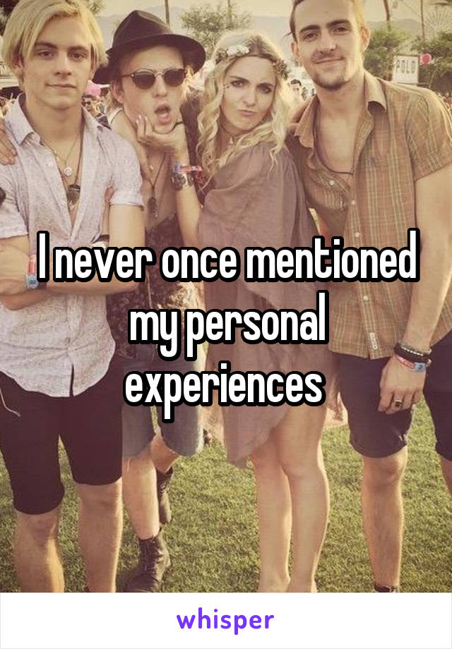 I never once mentioned my personal experiences 