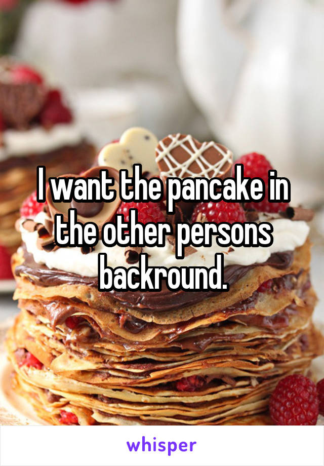 I want the pancake in the other persons backround.