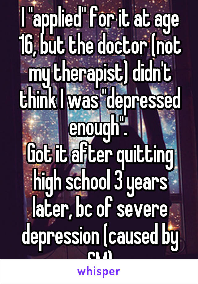 I "applied" for it at age 16, but the doctor (not my therapist) didn't think I was "depressed enough". 
Got it after quitting high school 3 years later, bc of severe depression (caused by SM)