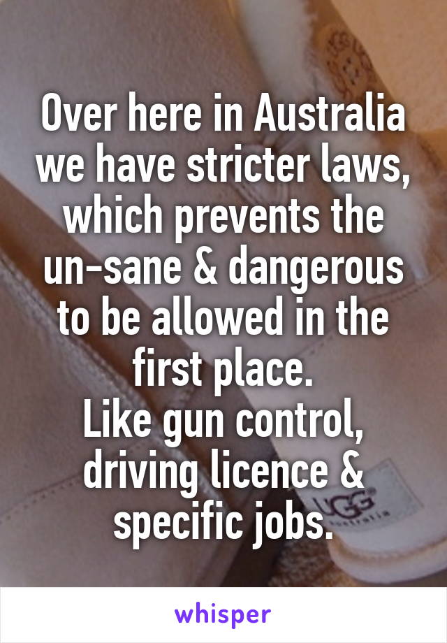 Over here in Australia we have stricter laws, which prevents the un-sane & dangerous to be allowed in the first place.
Like gun control, driving licence & specific jobs.