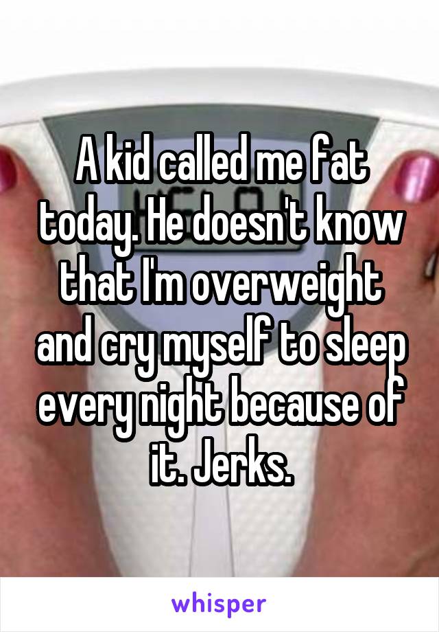 A kid called me fat today. He doesn't know that I'm overweight and cry myself to sleep every night because of it. Jerks.