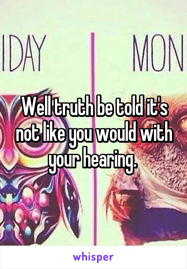 Well truth be told it's not like you would with your hearing. 