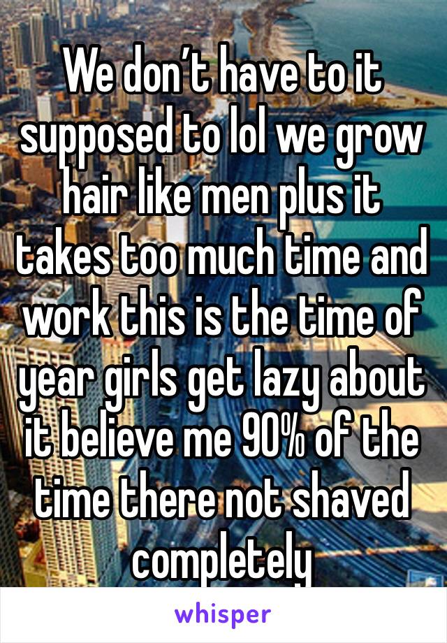 We don’t have to it supposed to lol we grow hair like men plus it takes too much time and work this is the time of year girls get lazy about it believe me 90% of the time there not shaved completely 