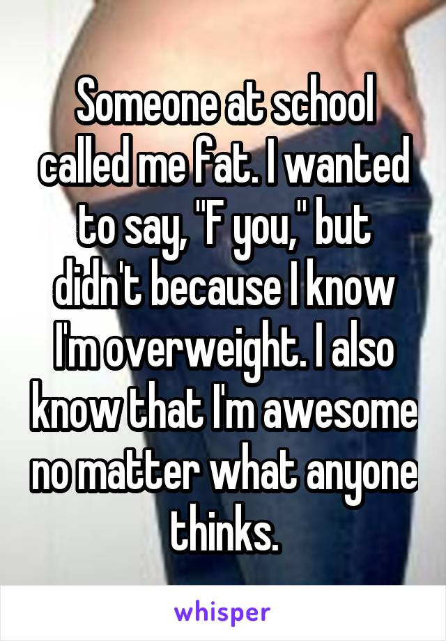Someone at school called me fat. I wanted to say, "F you," but didn't because I know I'm overweight. I also know that I'm awesome no matter what anyone thinks.