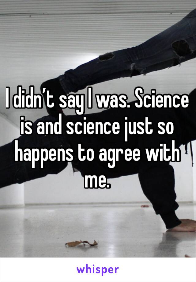 I didn’t say I was. Science is and science just so happens to agree with me.