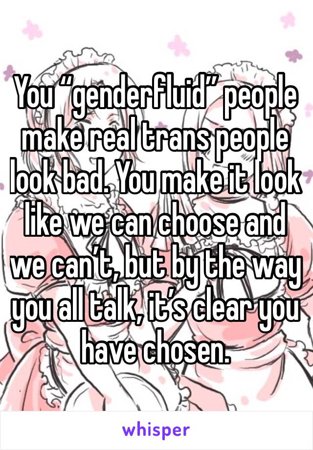 You “genderfluid” people make real trans people look bad. You make it look like we can choose and we can’t, but by the way you all talk, it’s clear you have chosen.