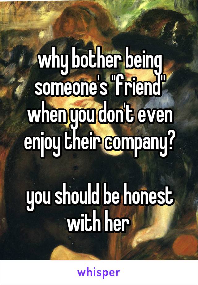 why bother being someone's "friend" when you don't even enjoy their company?

you should be honest with her 