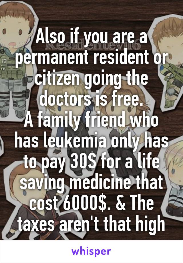 Also if you are a permanent resident or citizen going the doctors is free.
A family friend who has leukemia only has to pay 30$ for a life saving medicine that cost 6000$. & The taxes aren't that high