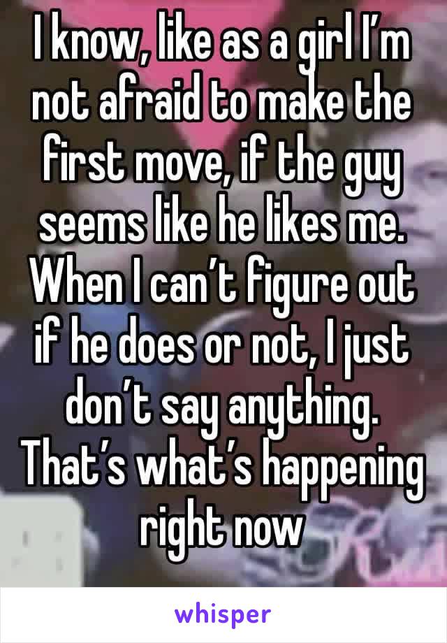 I know, like as a girl I’m not afraid to make the first move, if the guy seems like he likes me. When I can’t figure out if he does or not, I just don’t say anything. That’s what’s happening right now