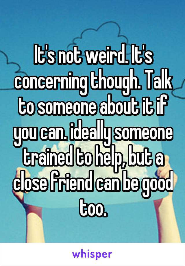 It's not weird. It's concerning though. Talk to someone about it if you can. ideally someone trained to help, but a close friend can be good too.