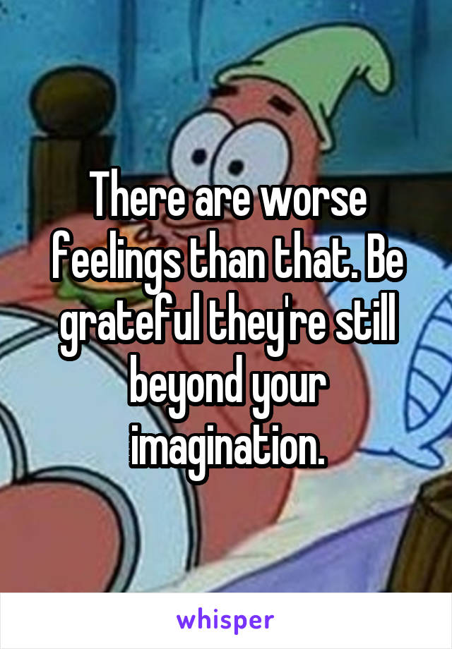 There are worse feelings than that. Be grateful they're still beyond your imagination.