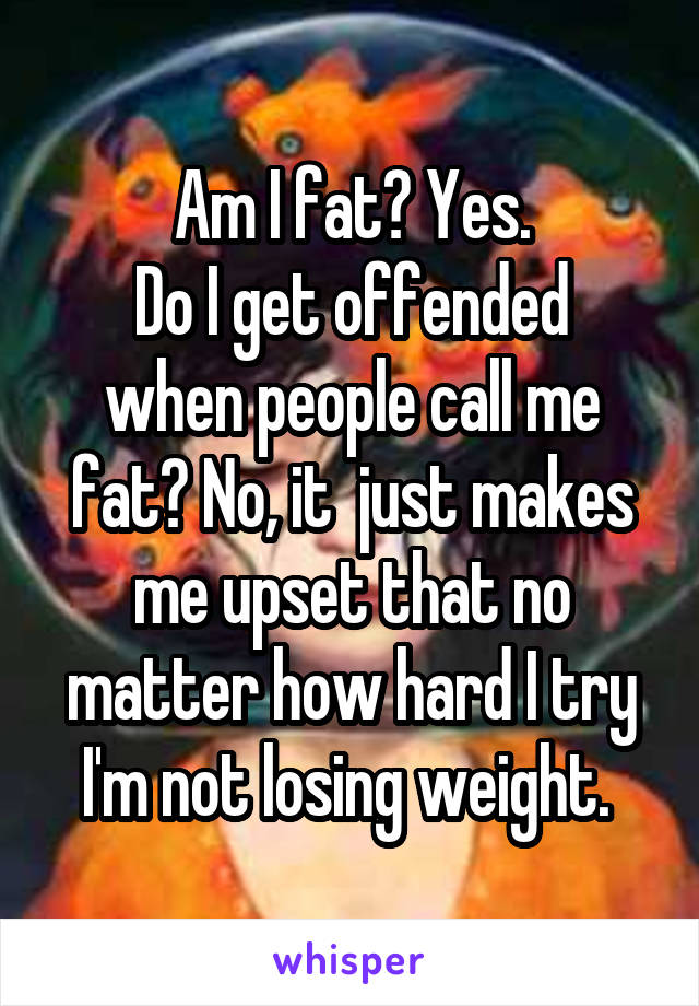 Am I fat? Yes.
Do I get offended when people call me fat? No, it  just makes me upset that no matter how hard I try I'm not losing weight. 