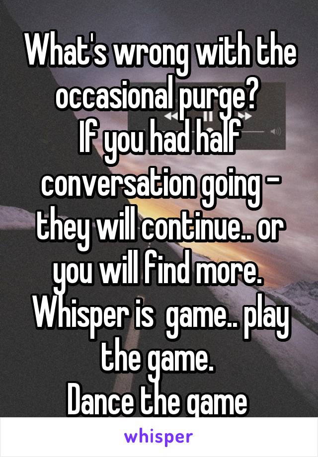 What's wrong with the occasional purge? 
If you had half conversation going - they will continue.. or you will find more. 
Whisper is  game.. play the game. 
Dance the game 
