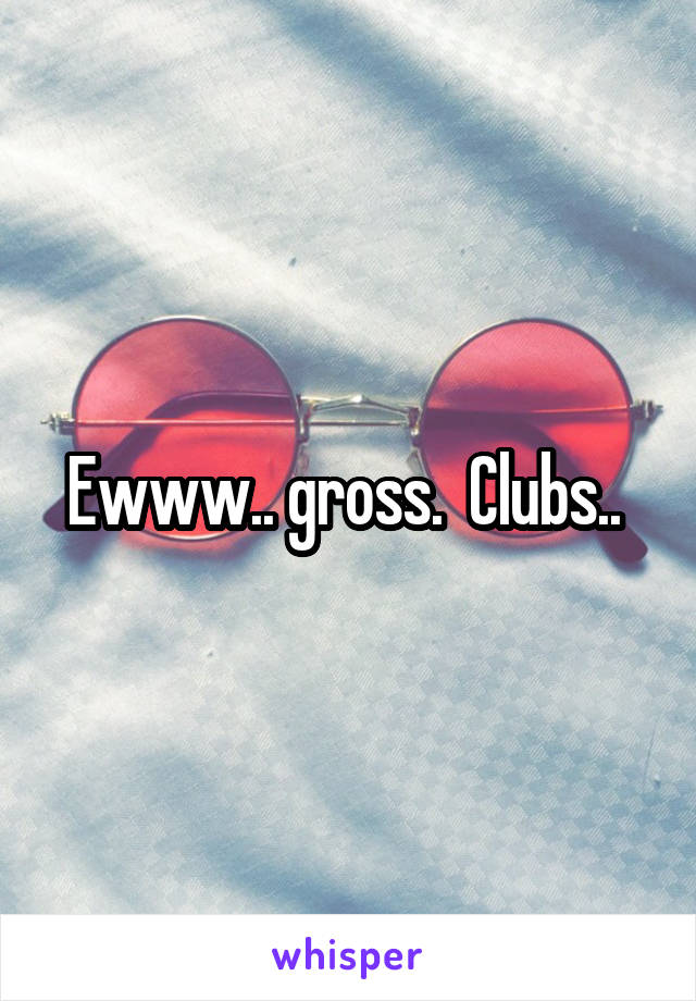Ewww.. gross.  Clubs.. 