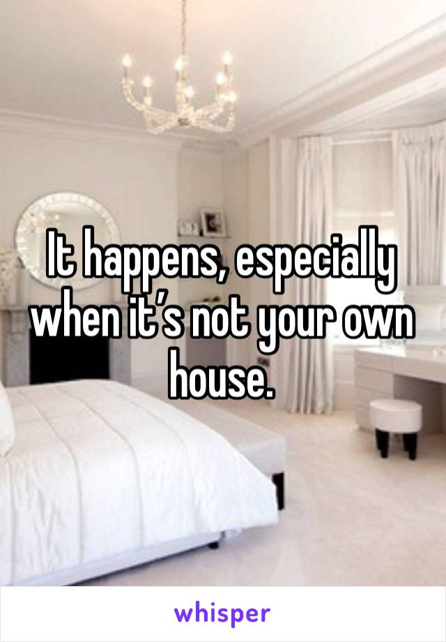 It happens, especially when it’s not your own house. 