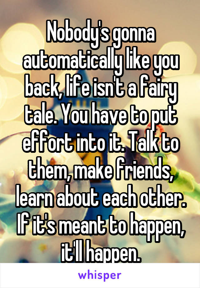 Nobody's gonna automatically like you back, life isn't a fairy tale. You have to put effort into it. Talk to them, make friends, learn about each other. If it's meant to happen, it'll happen.