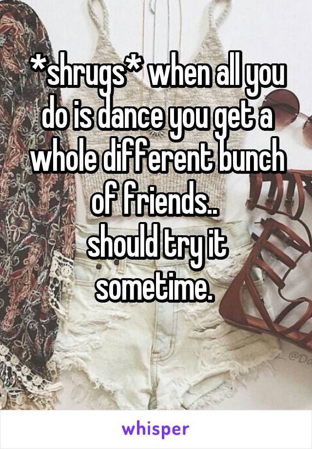*shrugs* when all you do is dance you get a whole different bunch of friends.. 
should try it sometime. 

