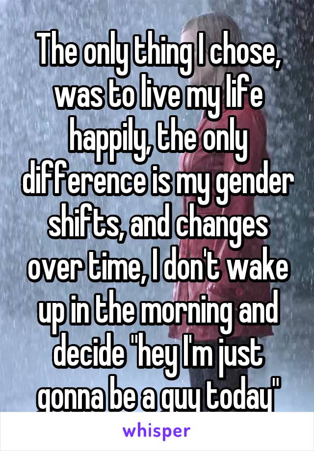 The only thing I chose, was to live my life happily, the only difference is my gender shifts, and changes over time, I don't wake up in the morning and decide "hey I'm just gonna be a guy today"