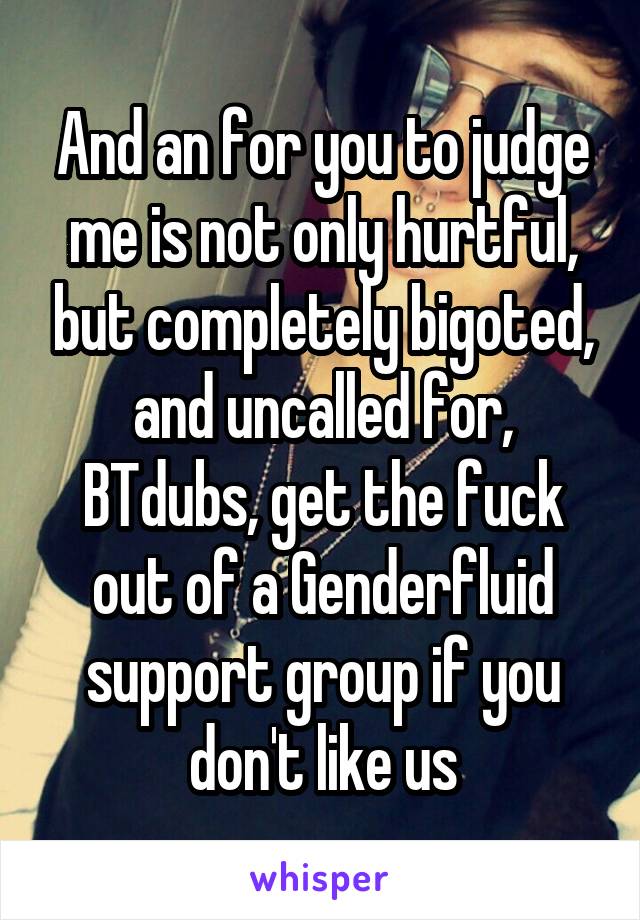 And an for you to judge me is not only hurtful, but completely bigoted, and uncalled for, BTdubs, get the fuck out of a Genderfluid support group if you don't like us