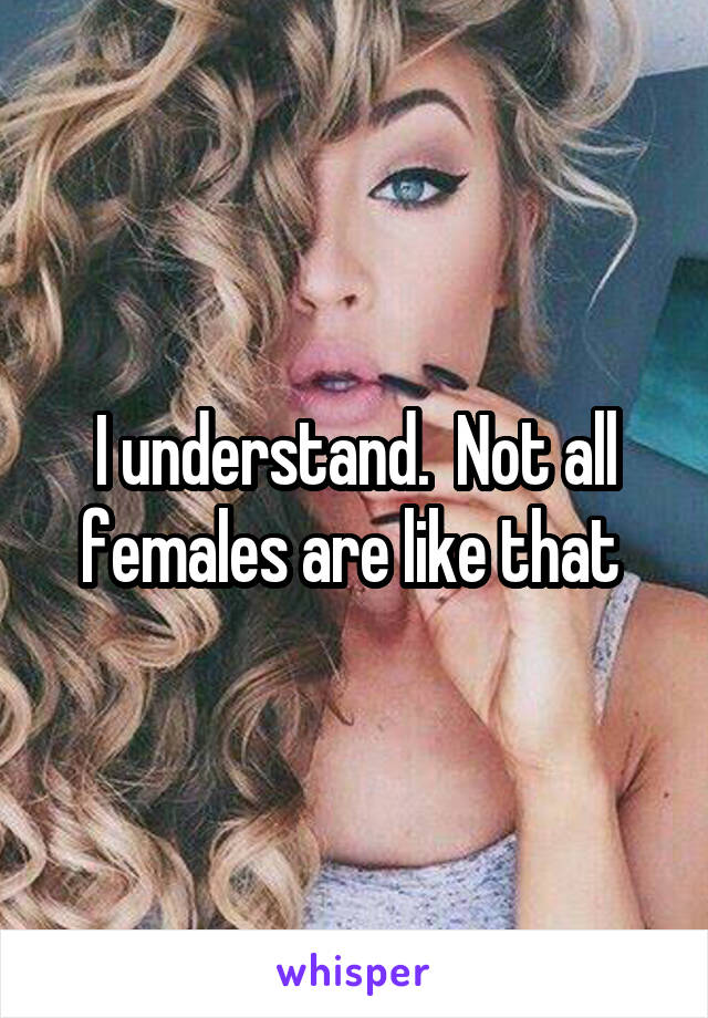 I understand.  Not all females are like that 