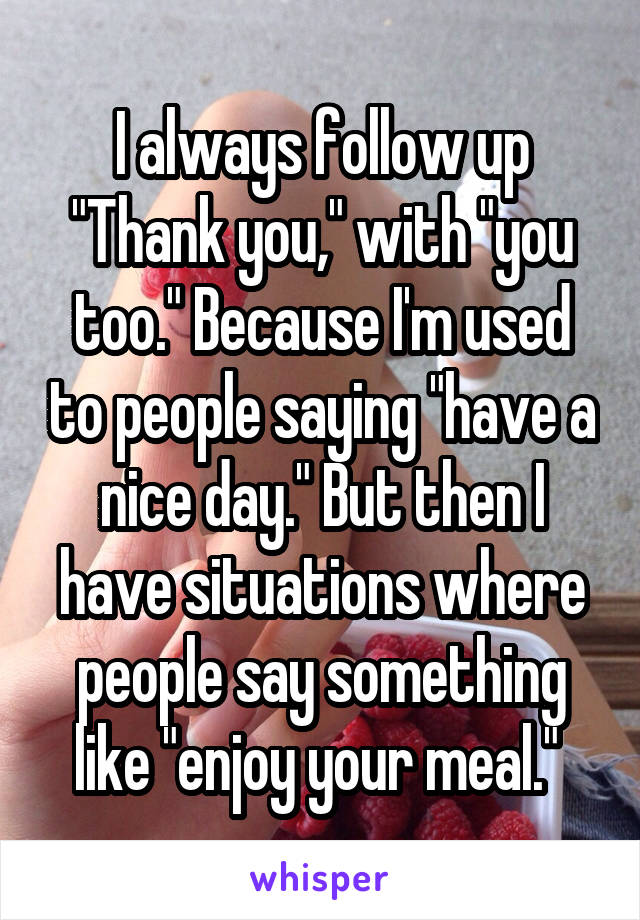 I always follow up "Thank you," with "you too." Because I'm used to people saying "have a nice day." But then I have situations where people say something like "enjoy your meal." 