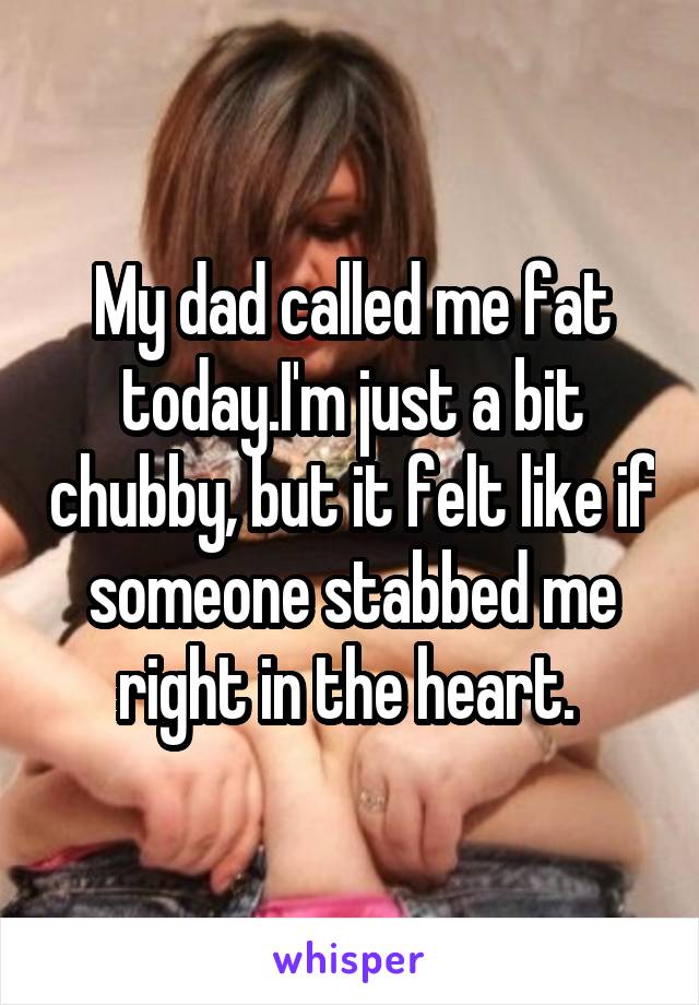 My dad called me fat today.I'm just a bit chubby, but it felt like if someone stabbed me right in the heart. 